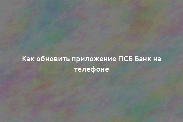 Как обновить приложение ПСБ Банк на телефоне